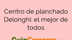 Centro de planchado Delonghi: el mejor de todos