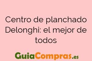 Centro de planchado Delonghi: el mejor de todos