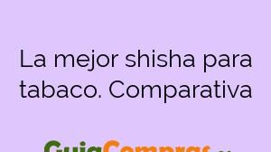 La mejor shisha para tabaco. Comparativa